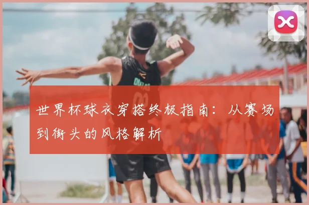 世界杯球衣穿搭终极指南：从赛场到街头的风格解析