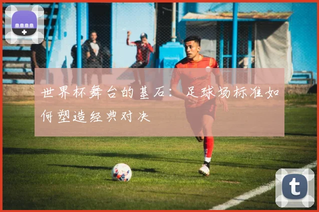 世界杯舞台的基石：足球场标准如何塑造经典对决