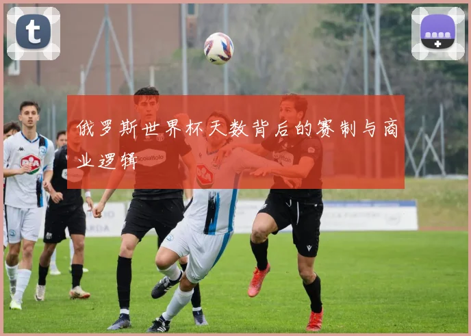 俄罗斯世界杯天数背后的赛制与商业逻辑