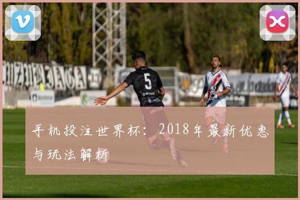 手机投注世界杯：2018年最新优惠与玩法解析