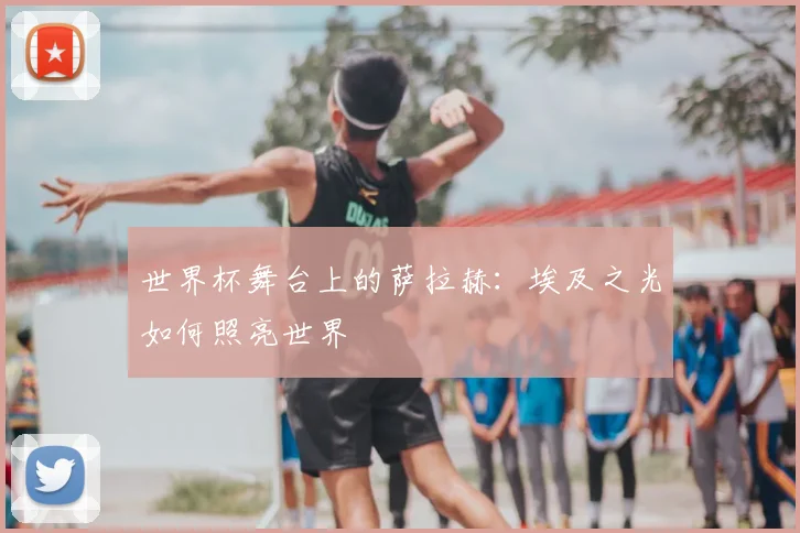世界杯舞台上的萨拉赫：埃及之光如何照亮世界