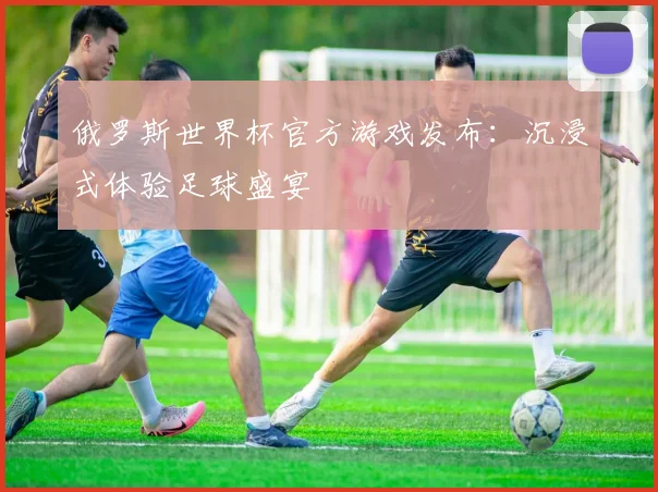 俄罗斯世界杯官方游戏发布：沉浸式体验足球盛宴