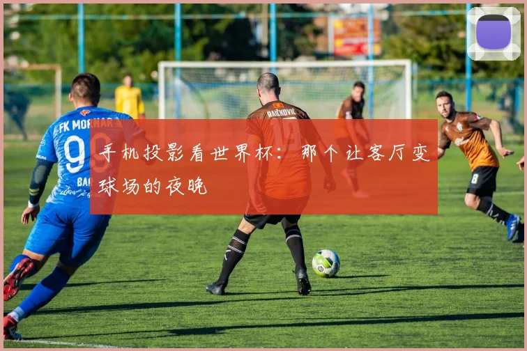 手机投影看世界杯：那个让客厅变球场的夜晚