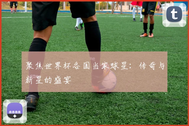 聚焦世界杯各国当家球星:传奇与新星的盛宴