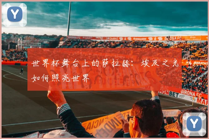 世界杯舞台上的萨拉赫：埃及之光如何照亮世界