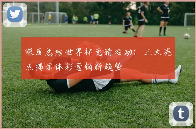 深度总结世界杯竞猜活动：三大亮点揭示体彩营销新趋势