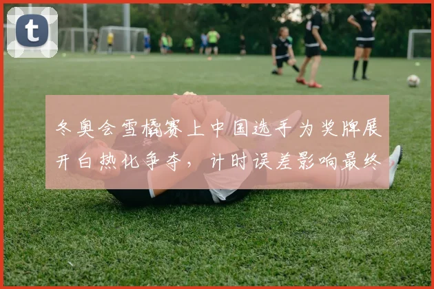 冬奥会雪橇赛上中国选手为奖牌展开白热化争夺，计时误差影响最终名次