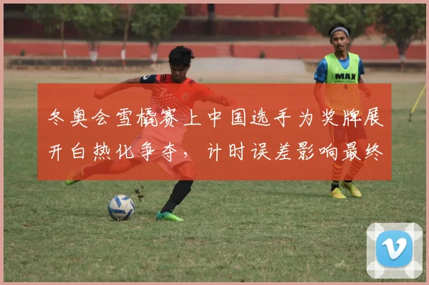 冬奥会雪橇赛上中国选手为奖牌展开白热化争夺，计时误差影响最终名次