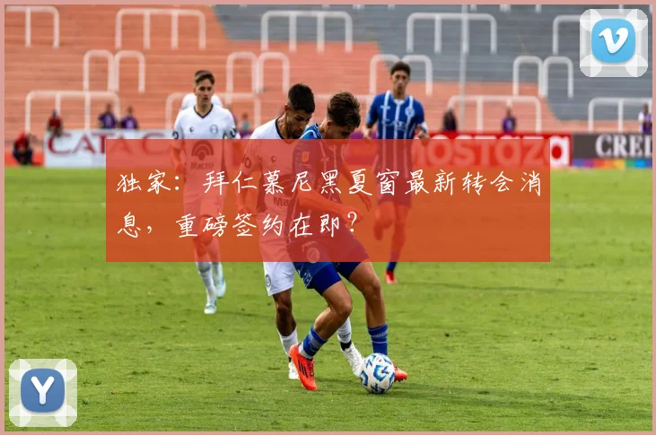 独家：拜仁慕尼黑夏窗最新转会消息，重磅签约在即？