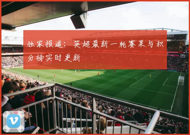 独家报道：英超最新一轮赛果与积分榜实时更新