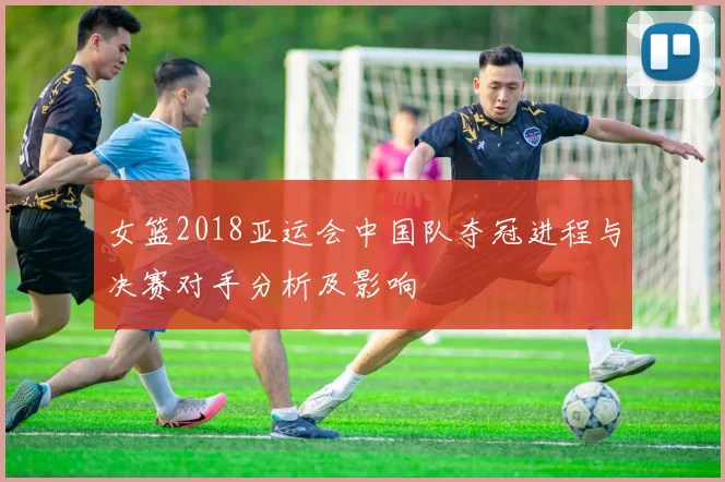 女篮2018亚运会中国队夺冠进程与决赛对手分析及影响