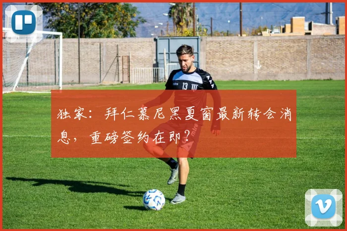 独家：拜仁慕尼黑夏窗最新转会消息，重磅签约在即？